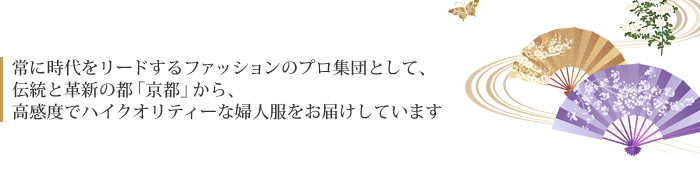 常に時代をリードするファッションのプロ集団として、 伝統と革新の都「京都」から、 高感度でハイクオリティーな婦人服をお届けしています