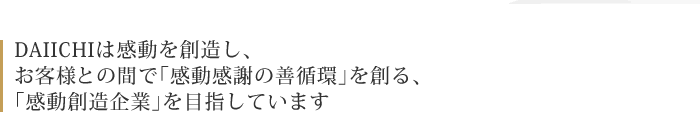 DAIICHIは感動を創造し、お客様との間で「感動感謝の善循環」を創る、「感動創造企業」を目指しています