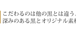 こだわるのは他の黒とは違う、 深みのある黒とオリジナル素材。