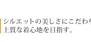 シルエットの美しさにこだわり、 上質な着心地を目指す。