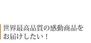 世界最高品質の感動商品を お届けしたい！