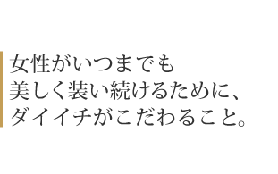 女性がいつまでも 美しく装い続けるために、 ダイイチがこだわること。